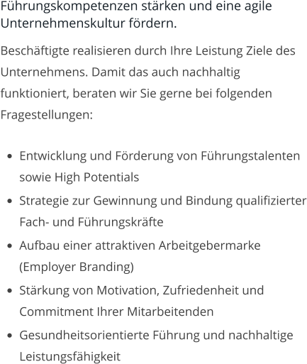 Führungskompetenzen stärken und eine agile Unternehmenskultur fördern. Beschäftigte realisieren durch Ihre Leistung Ziele des Unternehmens. Damit das auch nachhaltig funktioniert, beraten wir Sie gerne bei folgenden Fragestellungen:  •	Entwicklung und Förderung von Führungstalenten sowie High Potentials •	Strategie zur Gewinnung und Bindung qualifizierter Fach- und Führungskräfte •	Aufbau einer attraktiven Arbeitgebermarke (Employer Branding) •	Stärkung von Motivation, Zufriedenheit und Commitment Ihrer Mitarbeitenden •	Gesundheitsorientierte Führung und nachhaltige Leistungsfähigkeit